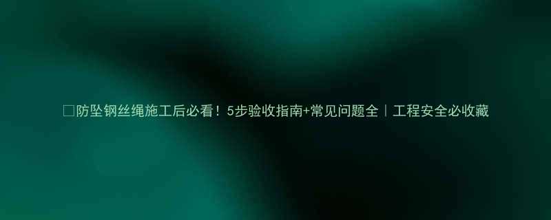 防坠钢丝绳施工后必看5步验收指南常见问题全工程安全必收藏