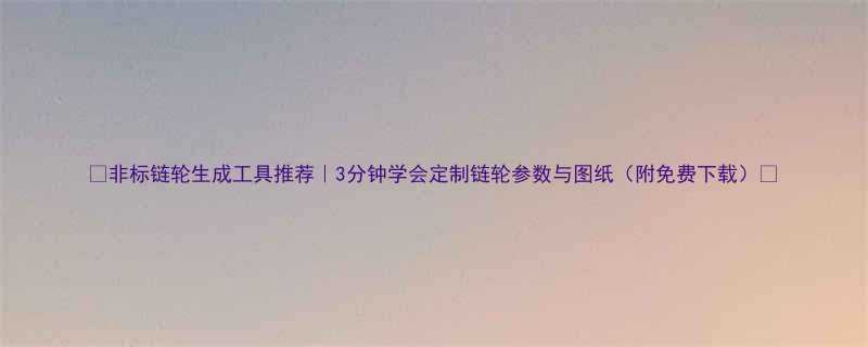 🔥非标链轮生成工具推荐｜3分钟学会定制链轮参数与图纸（附免费下载）🔥