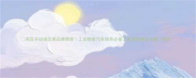 高压手动液压泵品牌推荐工业维修汽车保养必备工具选购避坑攻略附全