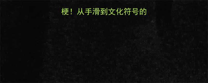 全网爆火的扳手梗从手滑到文化符号的深度附使用指南