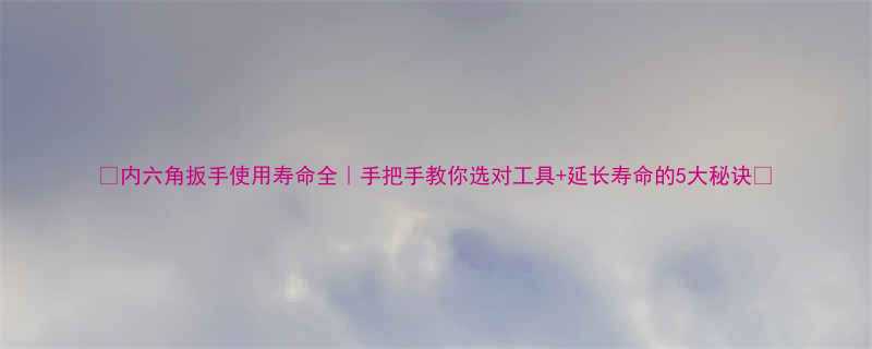 内六角扳手使用寿命全手把手教你选对工具延长寿命的5大秘诀