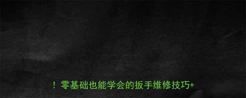 手把手教你开口敲击扳手结构家庭维修必备零基础也能学会的扳手维修技巧DIY教程