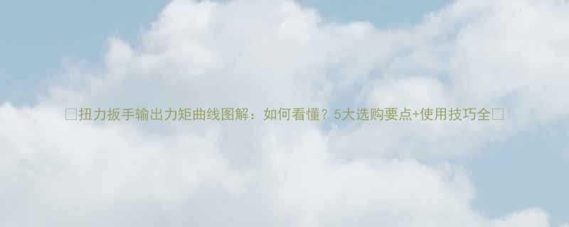 扭力扳手输出力矩曲线图解如何看懂5大选购要点使用技巧全