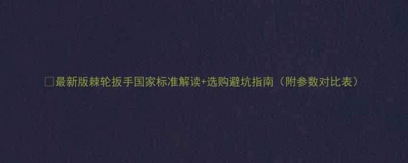 最新版棘轮扳手国家标准解读选购避坑指南附参数对比表