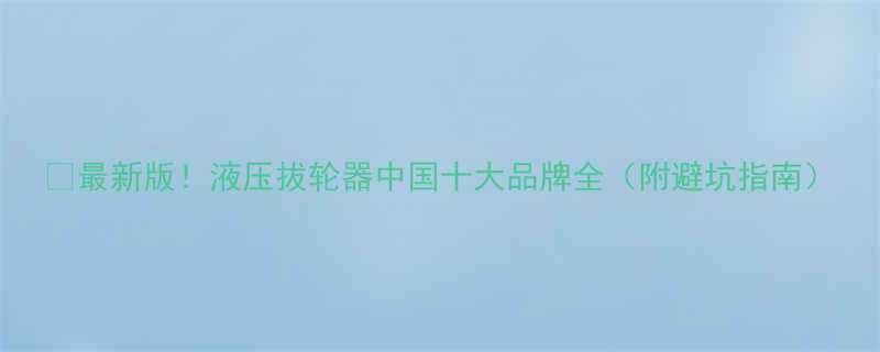 最新版液压拔轮器中国十大品牌全附避坑指南