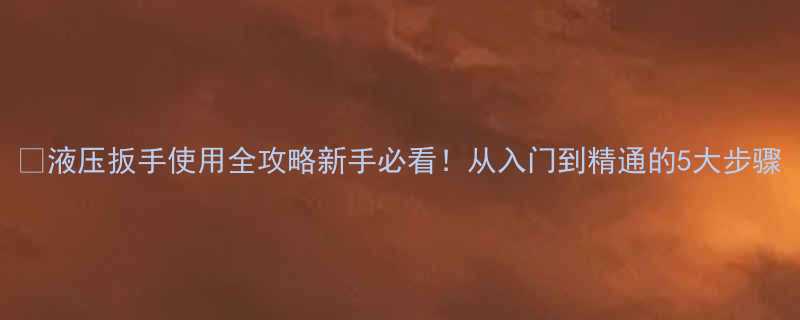 🔧液压扳手使用全攻略新手必看！从入门到精通的5大步骤