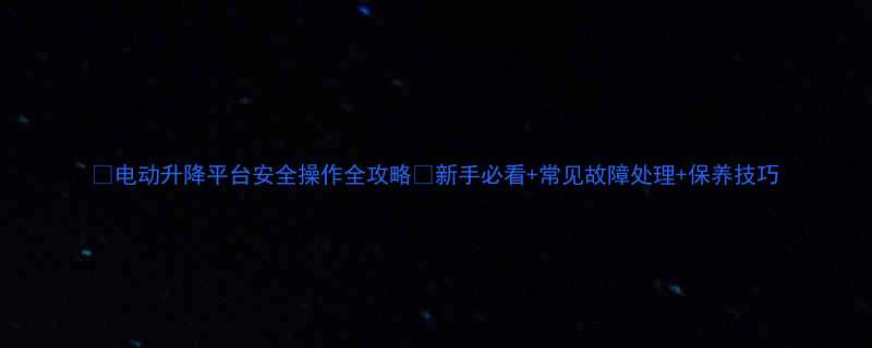 电动升降平台安全操作全攻略新手必看常见故障处理保养技巧