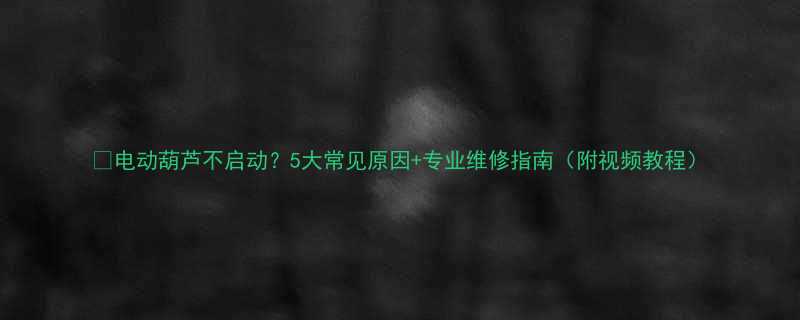 电动葫芦不启动5大常见原因专业维修指南附视频教程