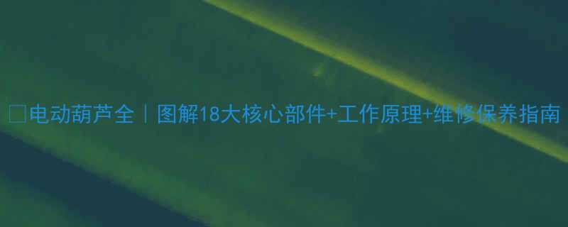 🔧电动葫芦全｜图解18大核心部件+工作原理+维修保养指南