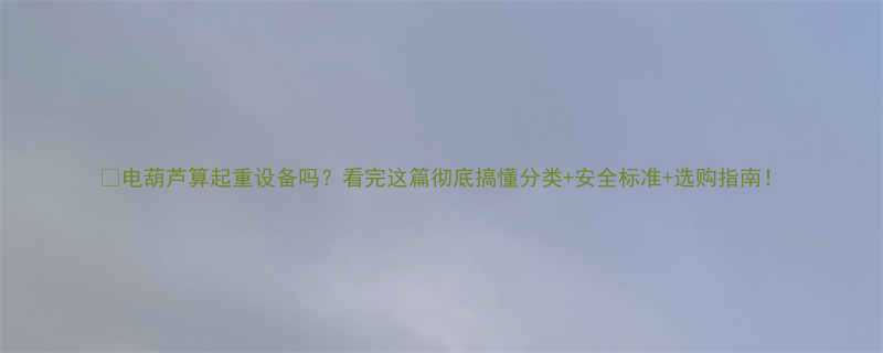 🔧电葫芦算起重设备吗？看完这篇彻底搞懂分类+安全标准+选购指南！