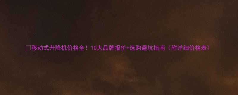 移动式升降机价格全10大品牌报价选购避坑指南附详细价格表