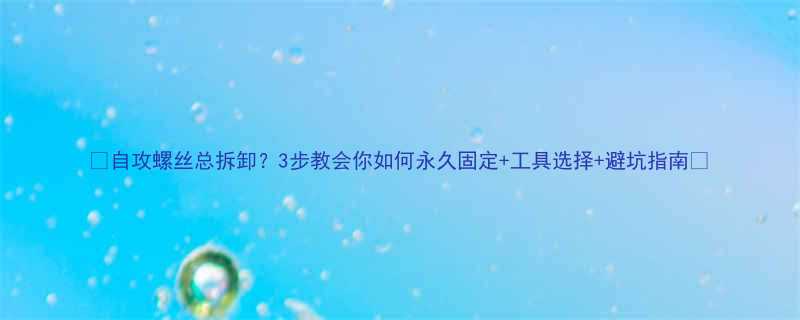 自攻螺丝总拆卸3步教会你如何永久固定工具选择避坑指南
