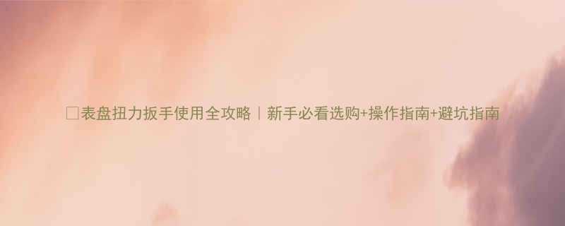 表盘扭力扳手使用全攻略新手必看选购操作指南避坑指南