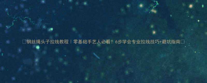 钢丝绳头子拉线教程零基础手艺人必看6步学会专业拉线技巧避坑指南
