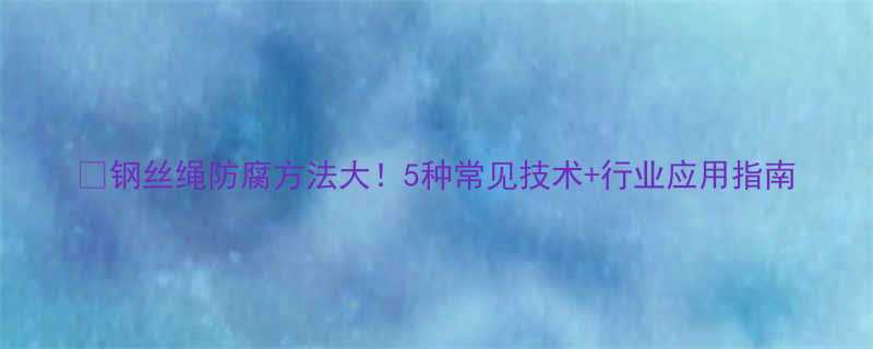 🔧钢丝绳防腐方法大！5种常见技术+行业应用指南