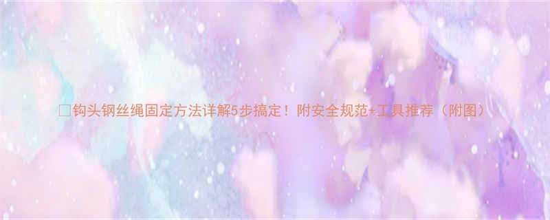 钩头钢丝绳固定方法详解5步搞定附安全规范工具推荐附图
