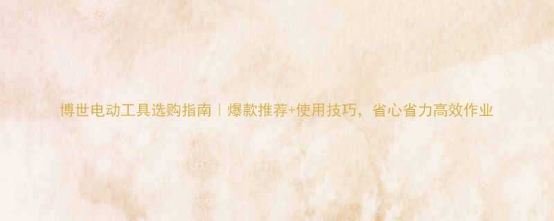 博世电动工具选购指南爆款推荐使用技巧省心省力高效作业