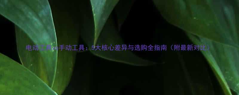电动工具vs手动工具5大核心差异与选购全指南附最新对比