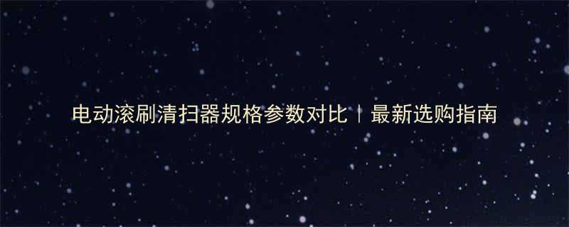电动滚刷清扫器规格参数对比最新选购指南