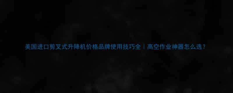 美国进口剪叉式升降机价格品牌使用技巧全高空作业神器怎么选