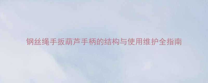 钢丝绳手扳葫芦手柄的结构与使用维护全指南