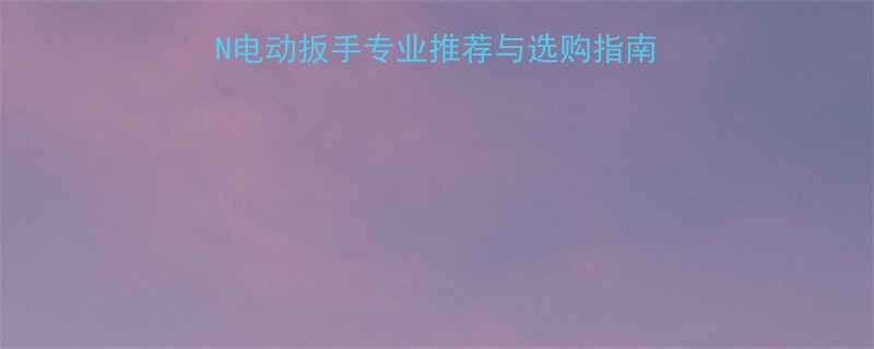 高效省力1280N电动扳手专业推荐与选购指南施工效率翻倍的秘密